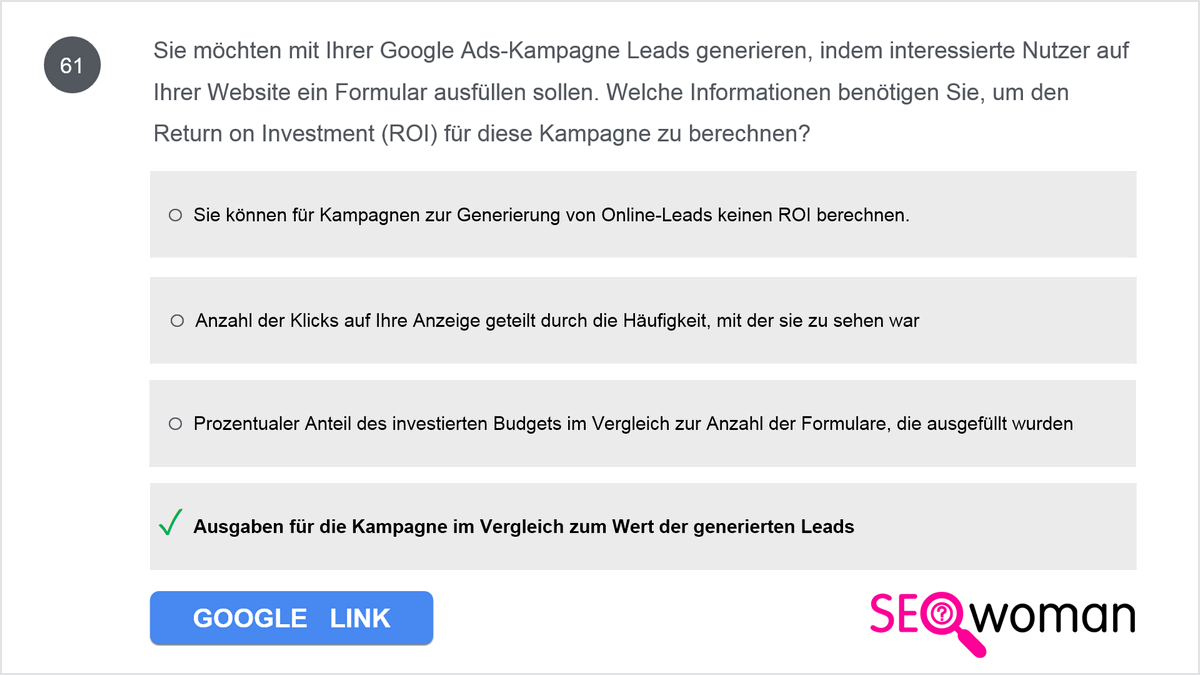 Sie möchten mit Ihrer Google Ads-Kampagne Leads generieren, indem interessierte Nutzer auf Ihrer Website ein Formular ausfüllen sollen. Welche Informationen benötigen Sie, um den Return on Investment (ROI) für diese Kampagne zu berechnen?