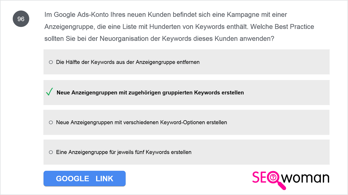 Im Google Ads-Konto Ihres neuen Kunden befindet sich eine Kampagne mit einer Anzeigengruppe, die eine Liste mit Hunderten von Keywords enthält. Welche Best Practice sollten Sie bei der Neuorganisation der Keywords dieses Kunden anwenden?