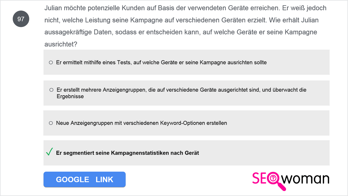 Julian möchte potenzielle Kunden auf Basis der verwendeten Geräte erreichen. Er weiß jedoch nicht, welche Leistung seine Kampagne auf verschiedenen Geräten erzielt. Wie erhält Julian aussagekräftige Daten, sodass er entscheiden kann, auf welche Geräte er seine Kampagne ausrichtet?