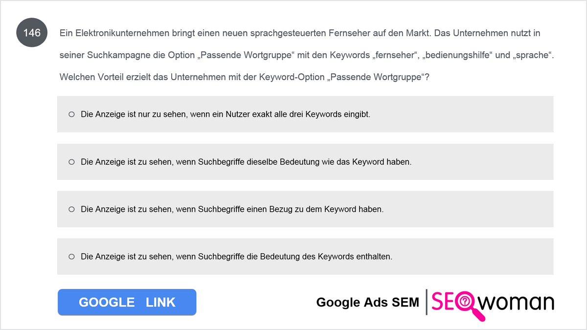 Bodos Elektronikunternehmen bringt einen neuen sprachgesteuerten Fernseher auf den Markt. Er nutzt in seiner Suchkampagne die Option Passende Wortgruppe mit den Keywords fernseher, bedienungshilfe und sprache. Welchen Vorteil erzielt er mit der Keyword-Option Passende Wortgruppe?  